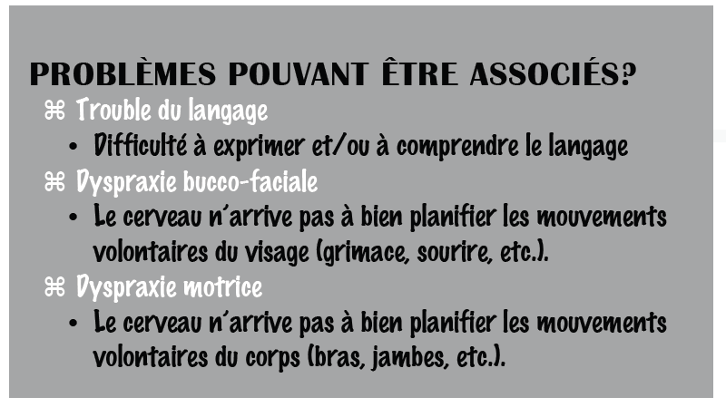 PROBLÈMES POUVANT ÊTRE ASSOCIÉS? Trouble du langage Difficulté à exprimer et/ou à comprendre le langage Dyspraxie bucco-faciale Le cerveau n’arrive pas à bien planifier les mouvements Volontaires du visage (grimace, sourire, etc.). Dyspraxie motrice Le cerveau n’arrive pas à bien planifier les mouvements volontaires du corps (bras, jambes, etc.).